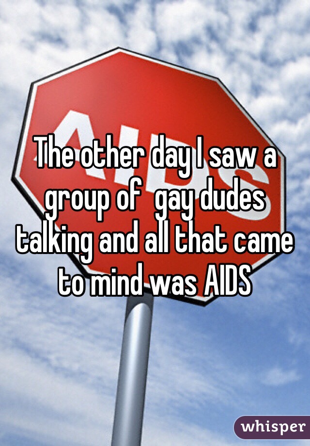 The other day I saw a group of  gay dudes talking and all that came to mind was AIDS