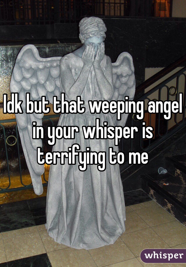 Idk but that weeping angel in your whisper is terrifying to me