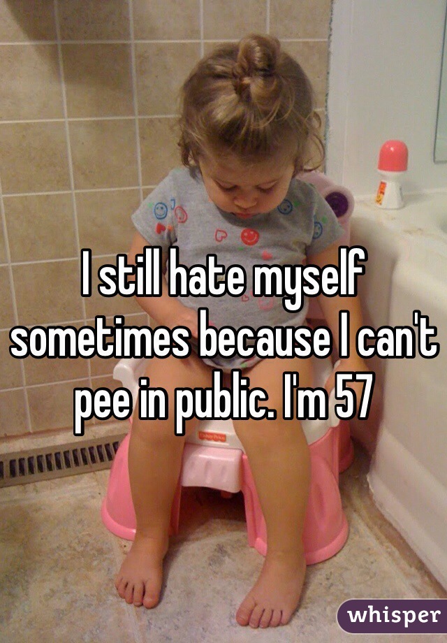 I still hate myself sometimes because I can't pee in public. I'm 57