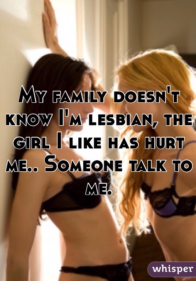 My family doesn't know I'm lesbian, the girl I like has hurt me.. Someone talk to me. 