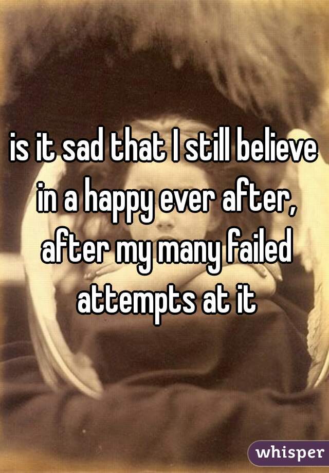 is it sad that I still believe in a happy ever after, after my many failed attempts at it