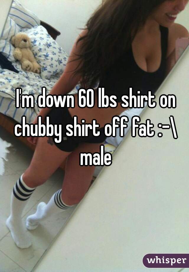  I'm down 60 lbs shirt on chubby shirt off fat :-\ male