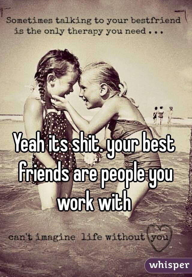 Yeah its shit. your best friends are people you work with 