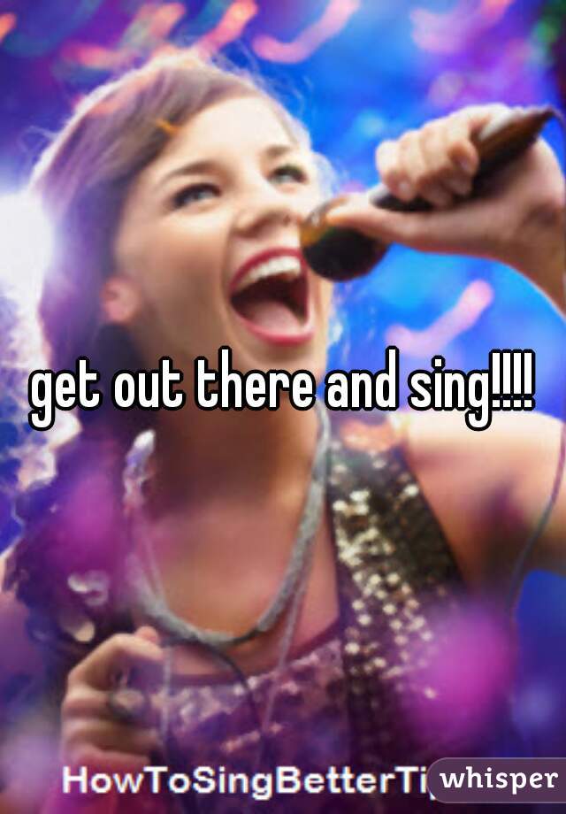 get out there and sing!!!!