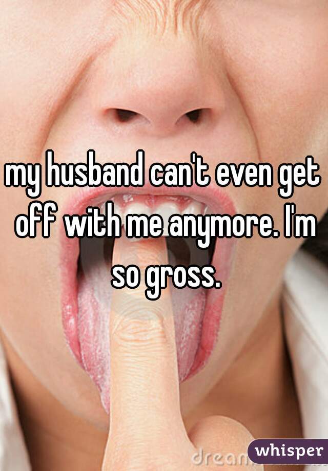 my husband can't even get off with me anymore. I'm so gross.