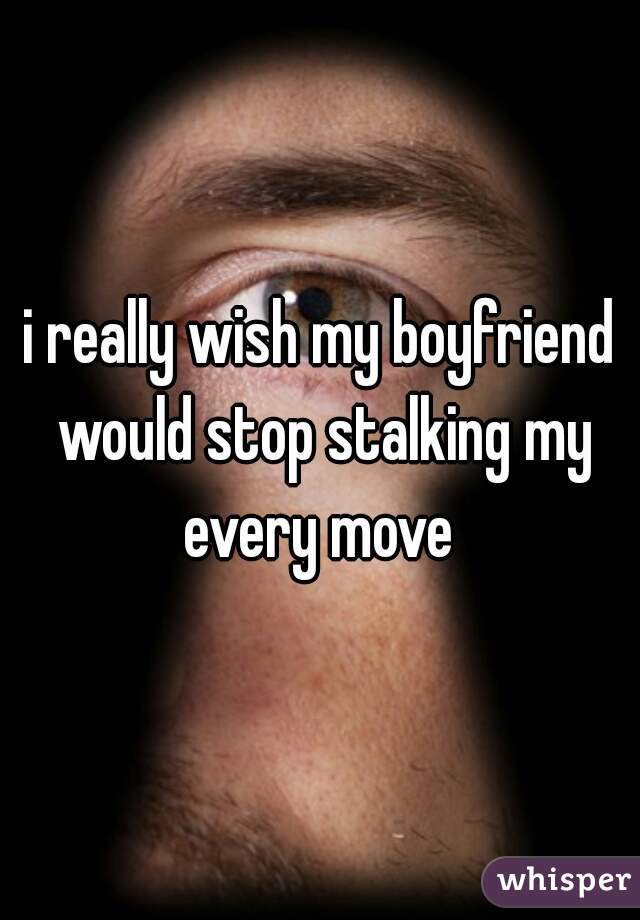 i really wish my boyfriend would stop stalking my every move 
