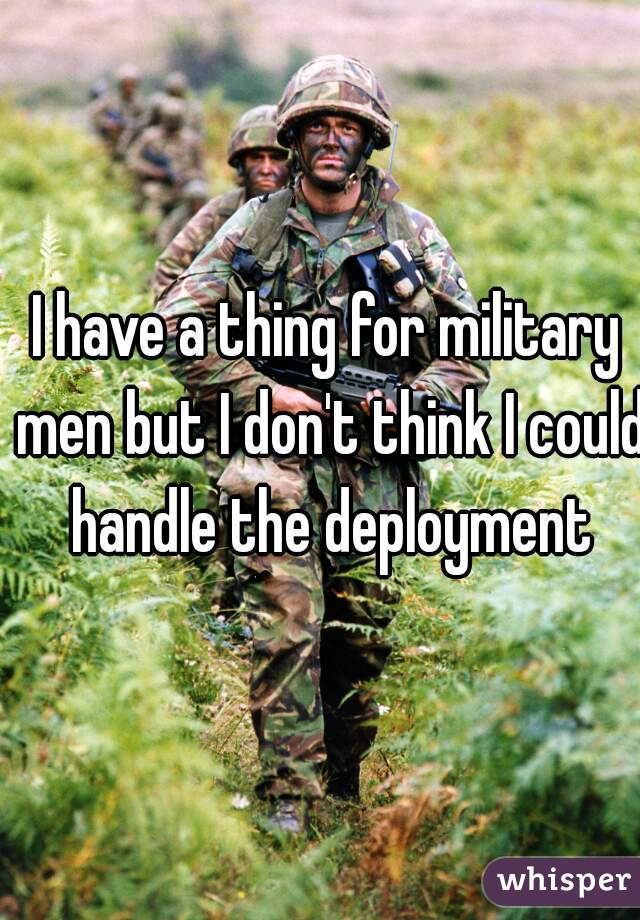 I have a thing for military men but I don't think I could handle the deployment