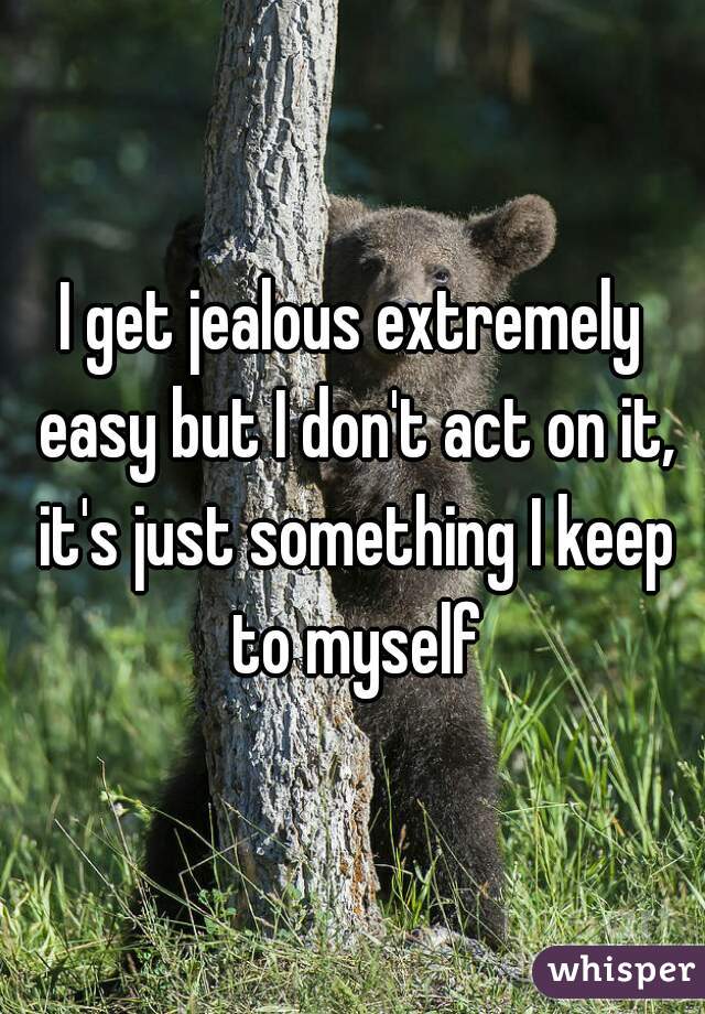 I get jealous extremely easy but I don't act on it, it's just something I keep to myself