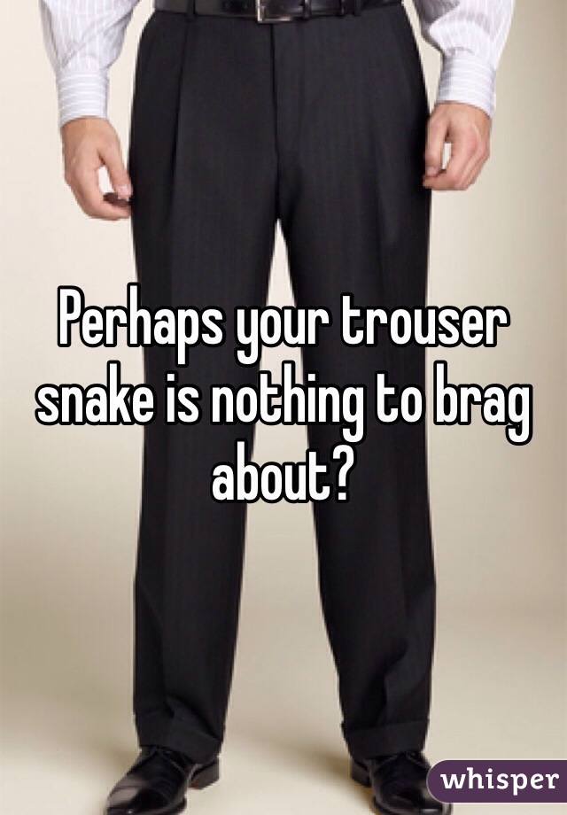 Perhaps your trouser snake is nothing to brag about?