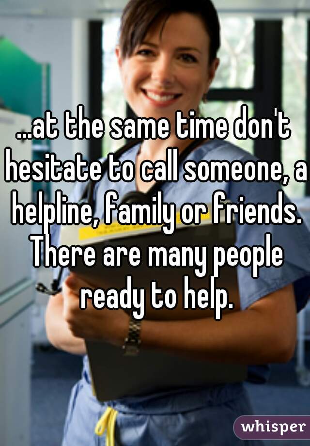 ...at the same time don't hesitate to call someone, a helpline, family or friends. There are many people ready to help.
