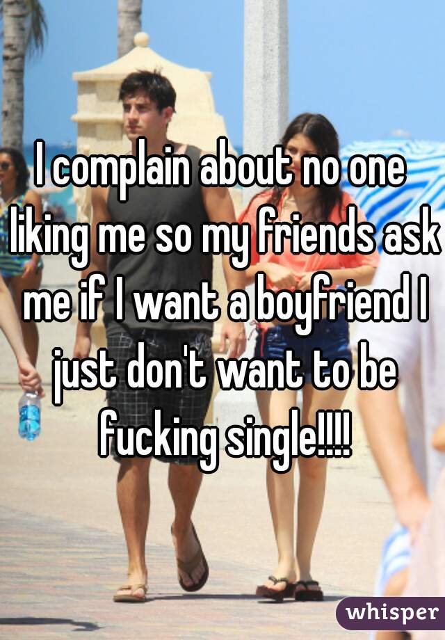 I complain about no one liking me so my friends ask me if I want a boyfriend I just don't want to be fucking single!!!!