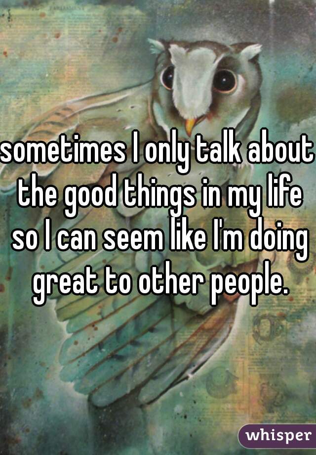 sometimes I only talk about the good things in my life so I can seem like I'm doing great to other people.