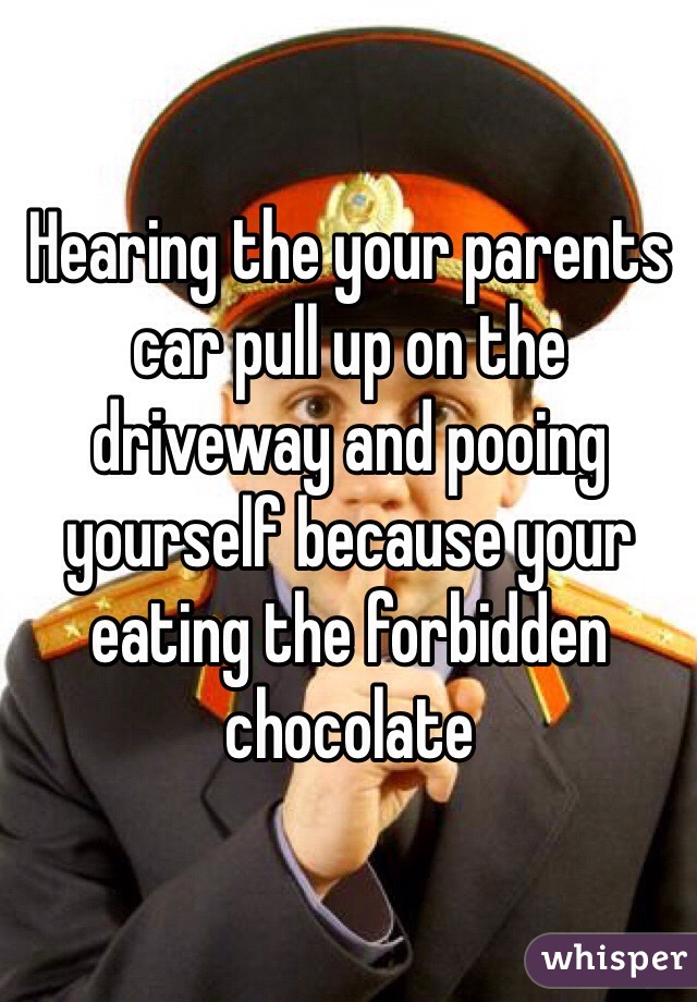 Hearing the your parents car pull up on the driveway and pooing yourself because your eating the forbidden chocolate 