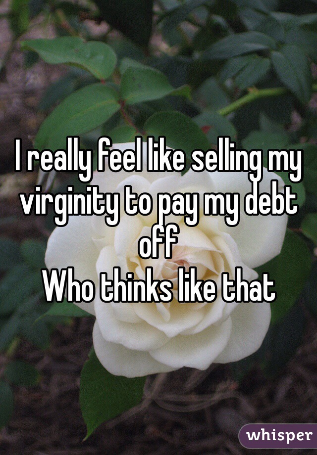 I really feel like selling my virginity to pay my debt off
Who thinks like that 
