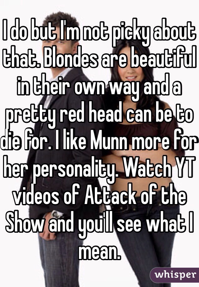 I do but I'm not picky about that. Blondes are beautiful in their own way and a pretty red head can be to die for. I like Munn more for her personality. Watch YT videos of Attack of the Show and you'll see what I mean. 