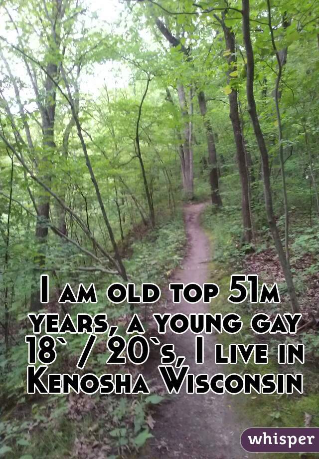 I am old top 51m years, a young gay 18` / 20`s, I live in Kenosha Wisconsin
