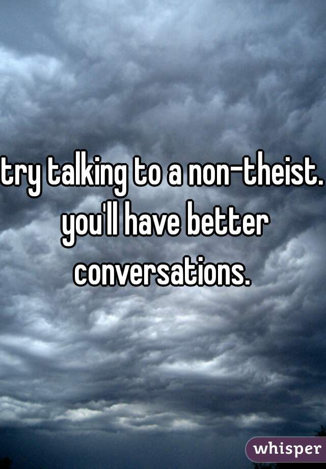 try talking to a non-theist. you'll have better conversations. 