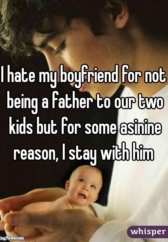 I hate my boyfriend for not being a father to our two kids but for some asinine reason, I stay with him 