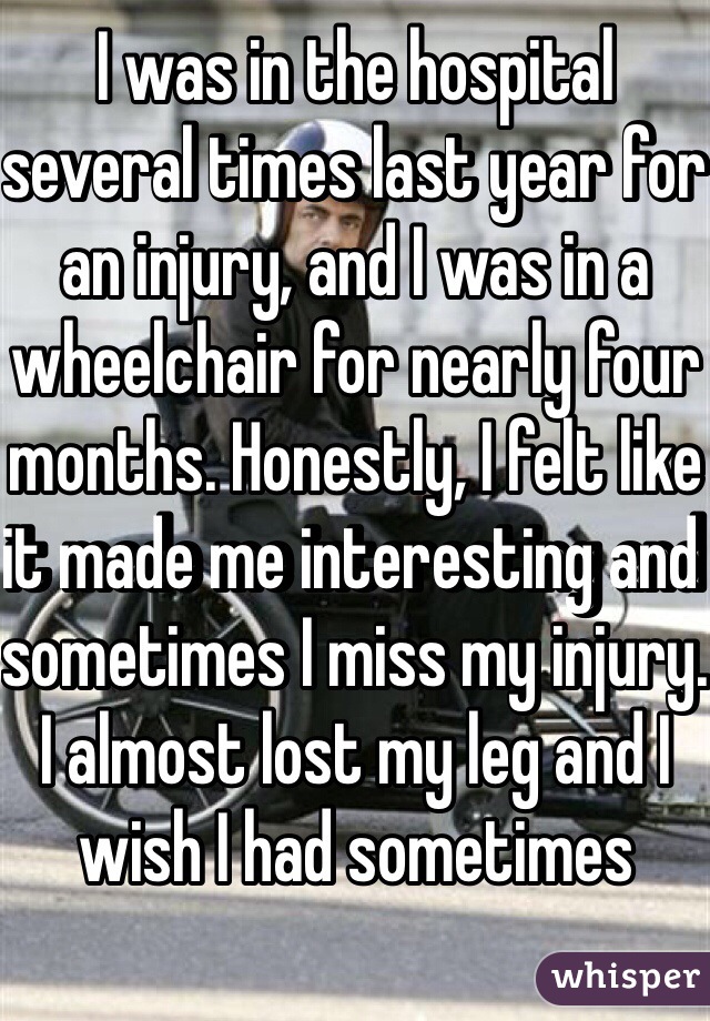 I was in the hospital several times last year for an injury, and I was in a wheelchair for nearly four months. Honestly, I felt like it made me interesting and sometimes I miss my injury. I almost lost my leg and I wish I had sometimes