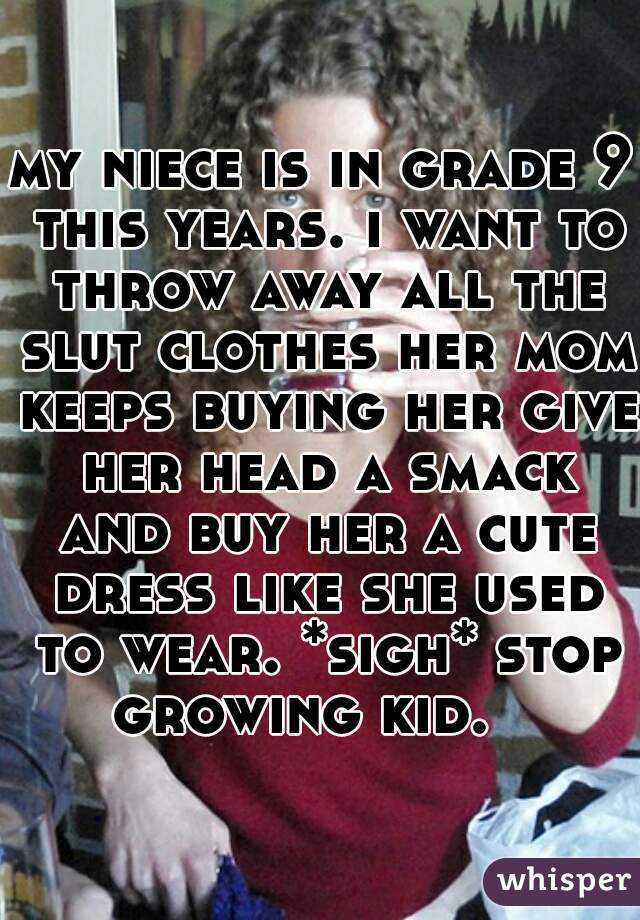 my niece is in grade 9 this years. i want to throw away all the slut clothes her mom keeps buying her give her head a smack and buy her a cute dress like she used to wear. *sigh* stop growing kid.   