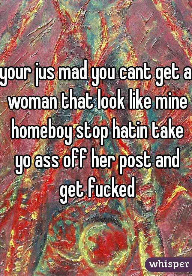 your jus mad you cant get a woman that look like mine homeboy stop hatin take yo ass off her post and get fucked