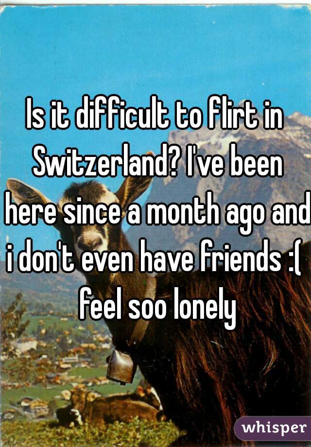 Is it difficult to flirt in Switzerland? I've been here since a month ago and i don't even have friends :(  feel soo lonely