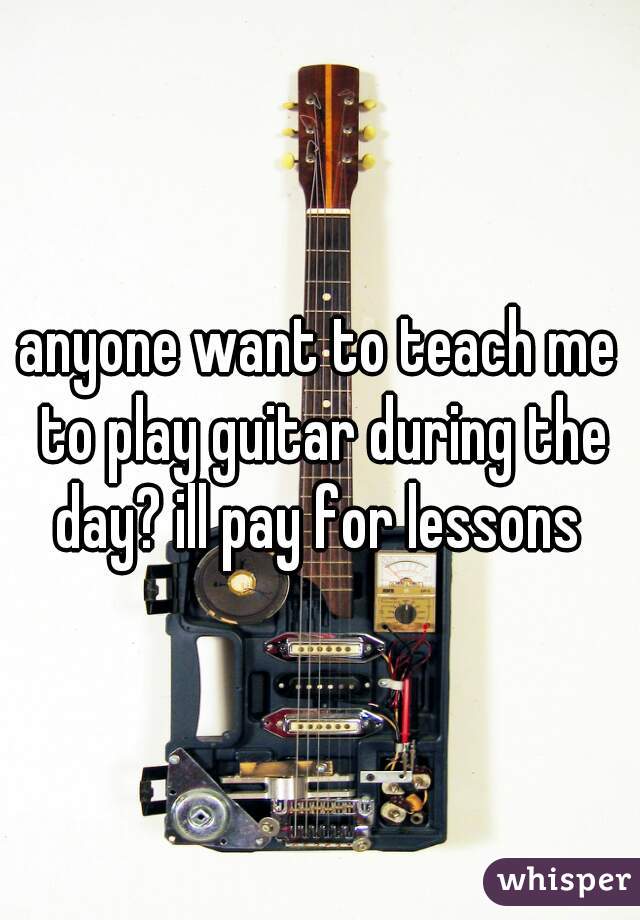 anyone want to teach me to play guitar during the day? ill pay for lessons 