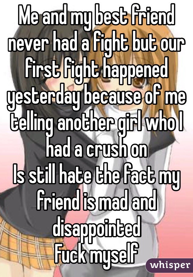 Me and my best friend never had a fight but our first fight happened yesterday because of me telling another girl who I had a crush on 
Is still hate the fact my friend is mad and disappointed 
Fuck myself