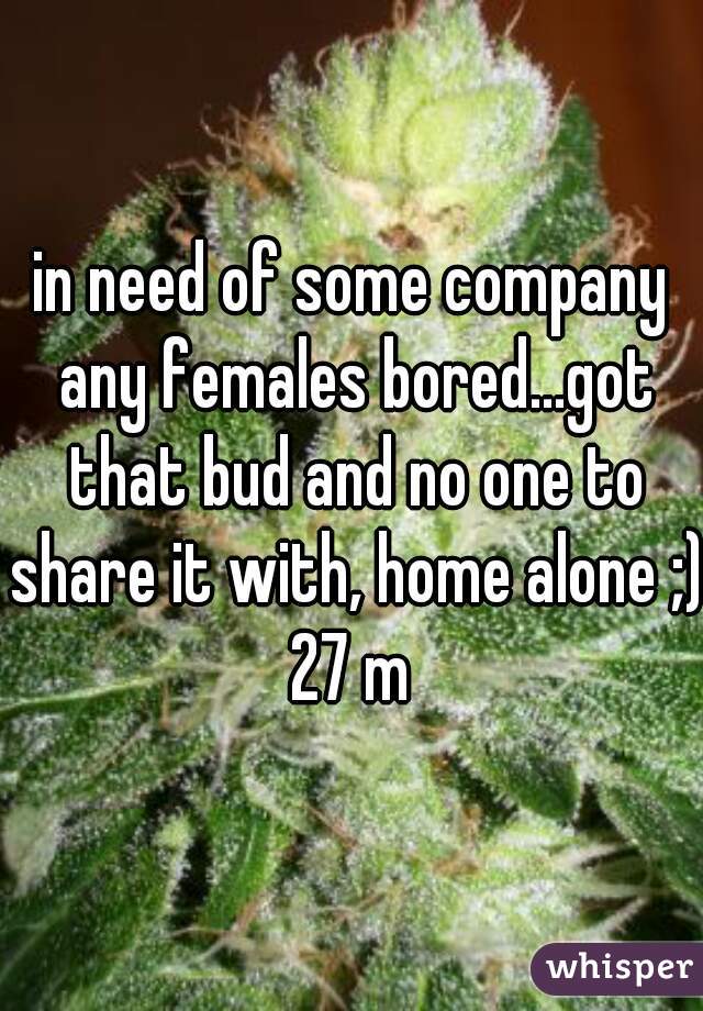 in need of some company any females bored...got that bud and no one to share it with, home alone ;) 27 m 