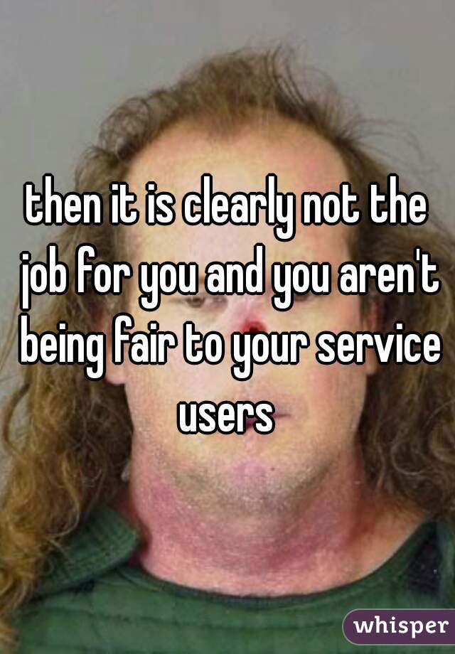 then it is clearly not the job for you and you aren't being fair to your service users 