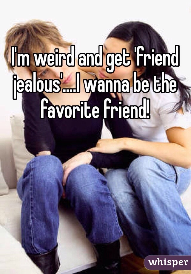 I'm weird and get 'friend jealous'....I wanna be the favorite friend! 