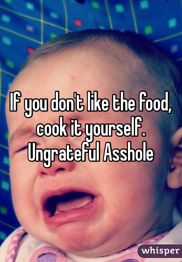 If you don't like the food, cook it yourself. Ungrateful Asshole