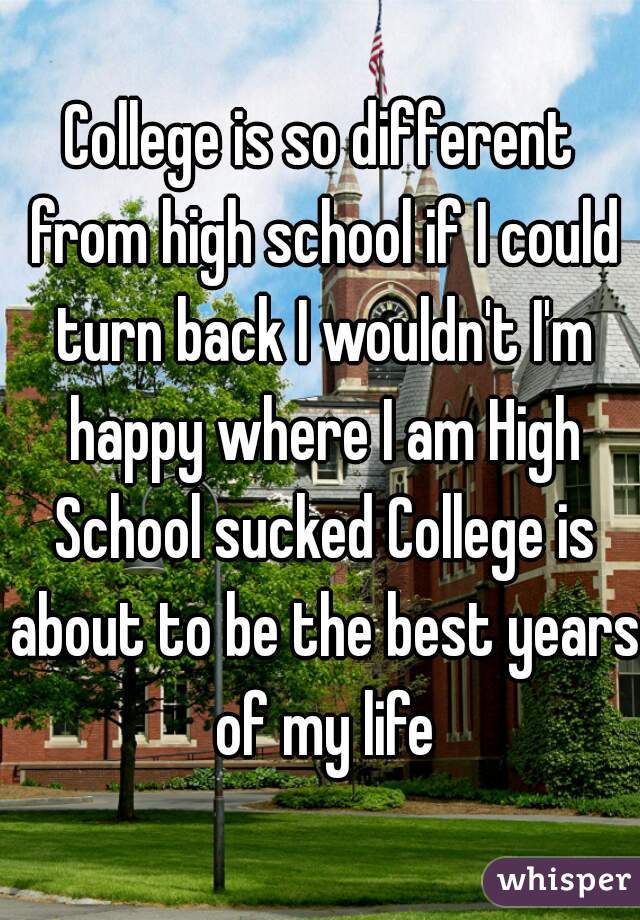 College is so different from high school if I could turn back I wouldn't I'm happy where I am High School sucked College is about to be the best years of my life