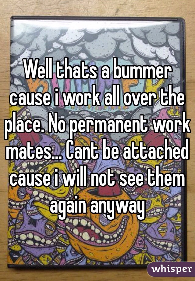 Well thats a bummer cause i work all over the place. No permanent work mates... Cant be attached cause i will not see them again anyway