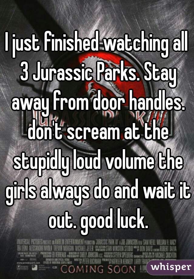 I just finished watching all 3 Jurassic Parks. Stay away from door handles. don't scream at the stupidly loud volume the girls always do and wait it out. good luck.