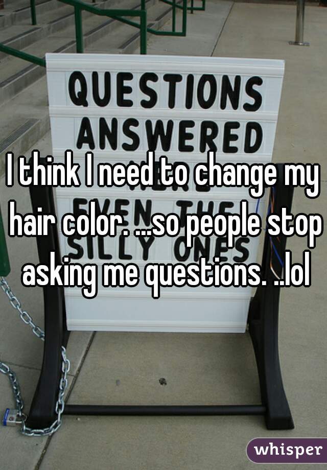 I think I need to change my hair color. ...so people stop asking me questions. ..lol