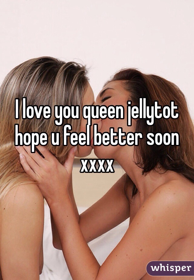 I love you queen jellytot hope u feel better soon xxxx
