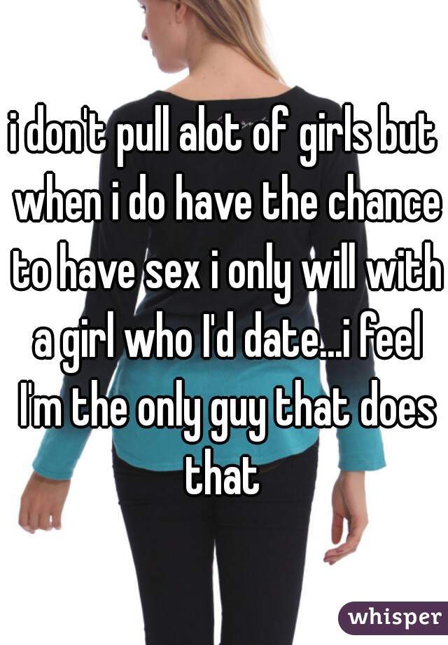 i don't pull alot of girls but when i do have the chance to have sex i only will with a girl who I'd date...i feel I'm the only guy that does that 