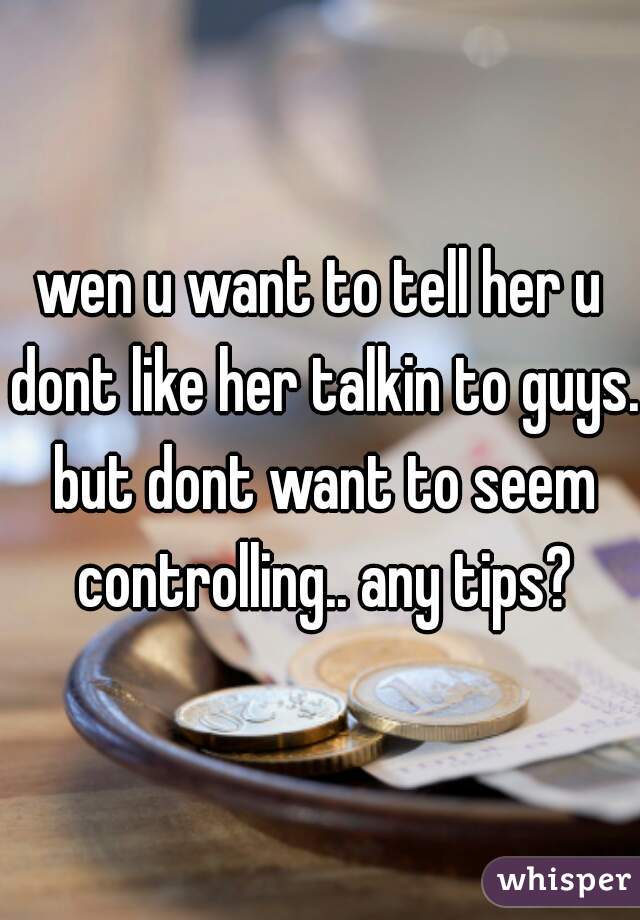 wen u want to tell her u dont like her talkin to guys. but dont want to seem controlling.. any tips?