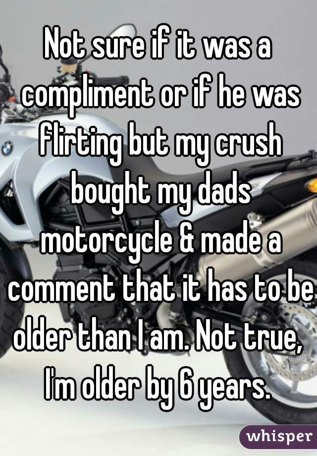Not sure if it was a compliment or if he was flirting but my crush bought my dads motorcycle & made a comment that it has to be older than I am. Not true,  I'm older by 6 years. 