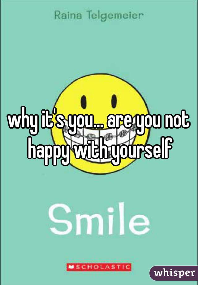 why it's you... are you not happy with yourself