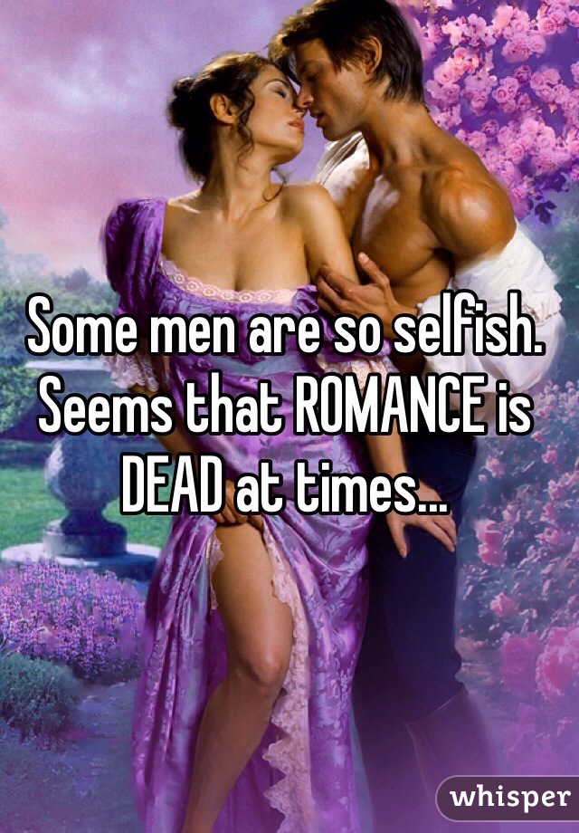 Some men are so selfish.
Seems that ROMANCE is DEAD at times...