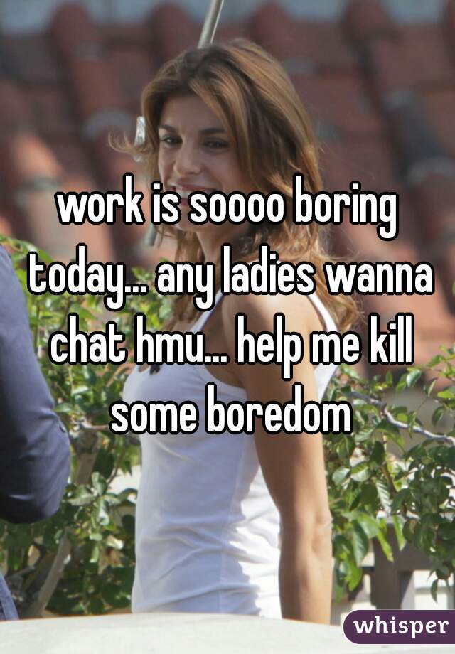 work is soooo boring today... any ladies wanna chat hmu... help me kill some boredom
