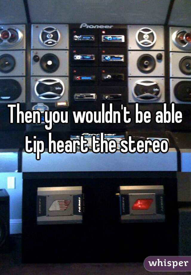 Then you wouldn't be able tip heart the stereo