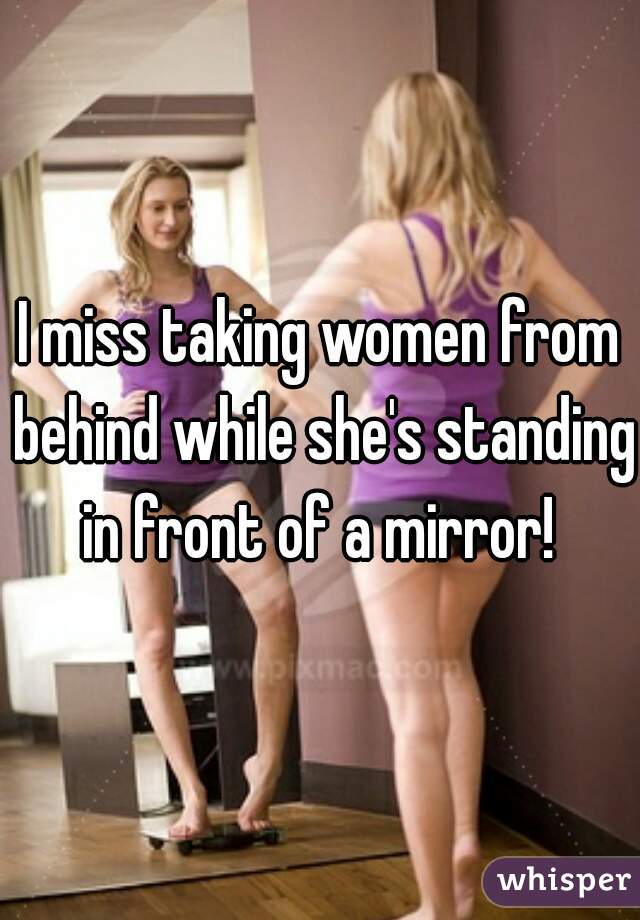 I miss taking women from behind while she's standing in front of a mirror! 