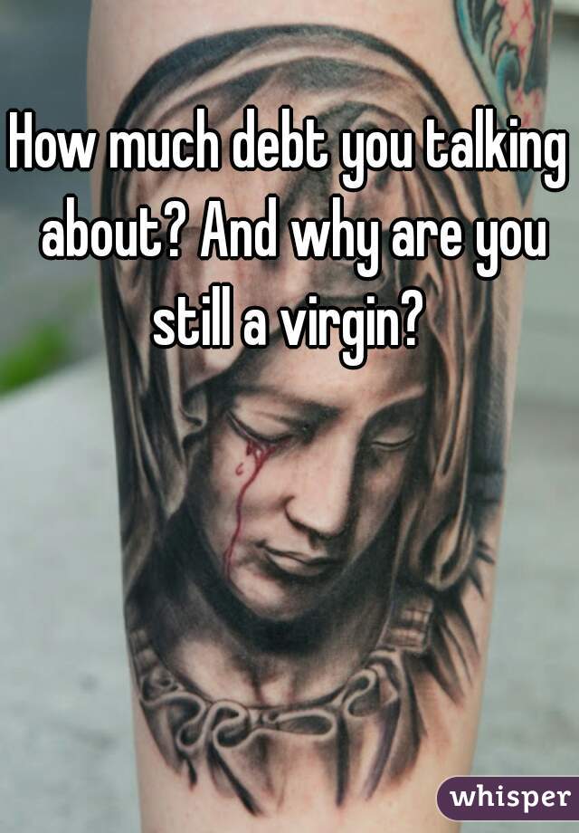 How much debt you talking about? And why are you still a virgin? 
