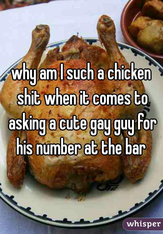 why am I such a chicken shit when it comes to asking a cute gay guy for his number at the bar 