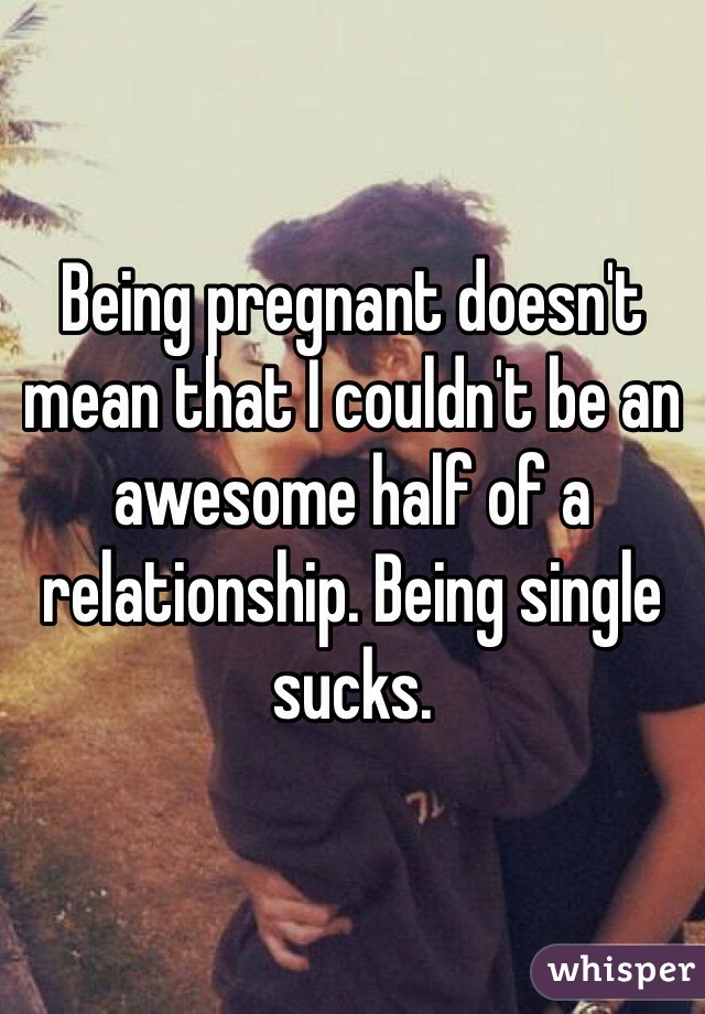 Being pregnant doesn't mean that I couldn't be an awesome half of a relationship. Being single sucks. 