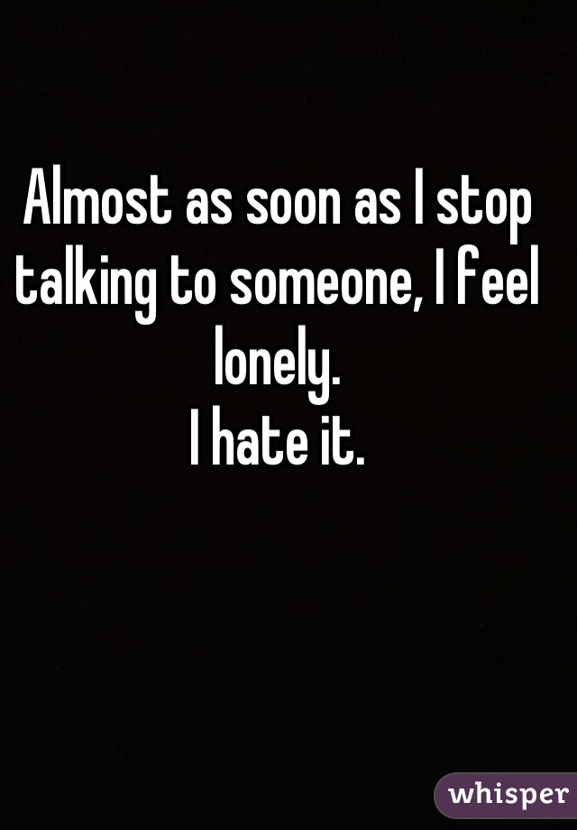 Almost as soon as I stop talking to someone, I feel lonely. 
I hate it.