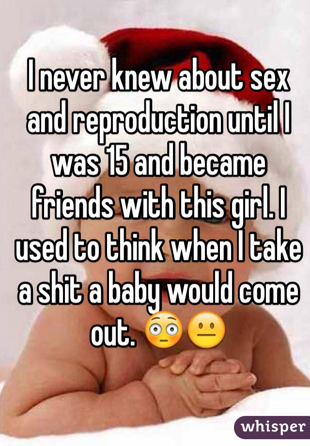 I never knew about sex and reproduction until I was 15 and became friends with this girl. I used to think when I take a shit a baby would come out. 😳😐